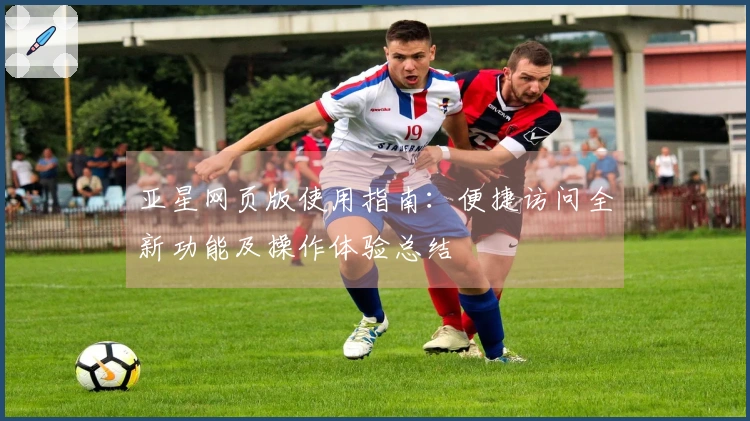 亚星网页版使用指南：便捷访问全新功能及操作体验总结