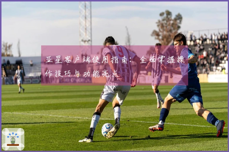 亚星客户端使用指南：全面掌握操作技巧与功能亮点