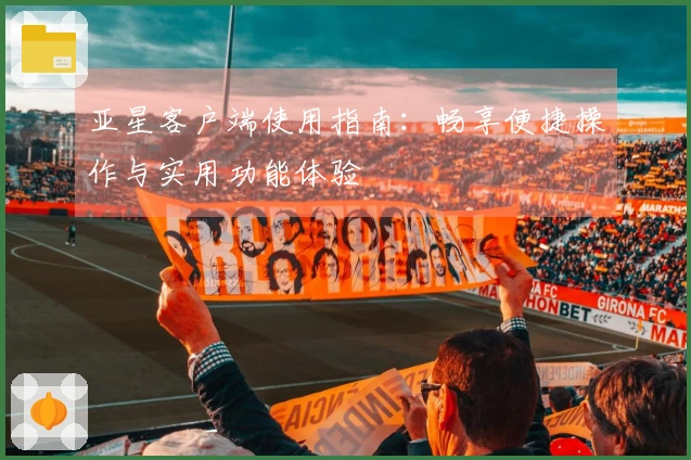 亚星客户端使用指南：畅享便捷操作与实用功能体验